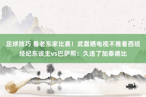 足球技巧 看老东家比赛！武磊晒电视不雅看西班经纪东谈主vs巴萨照：久违了加泰德比