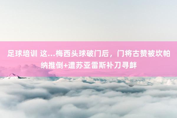 足球培训 这...梅西头球破门后，门将古赞被坎帕纳推倒+遭苏亚雷斯补刀寻衅