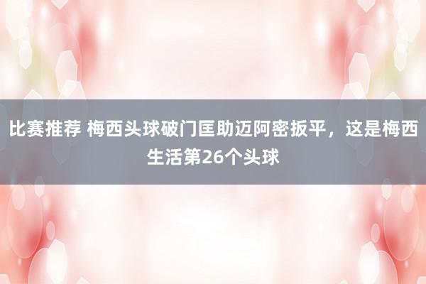 比赛推荐 梅西头球破门匡助迈阿密扳平，这是梅西生活第26个头球