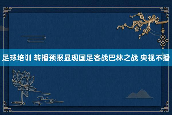 足球培训 转播预报显现国足客战巴林之战 央视不播