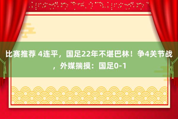 比赛推荐 4连平，国足22年不堪巴林！争4关节战，外媒揣摸：国足0-1