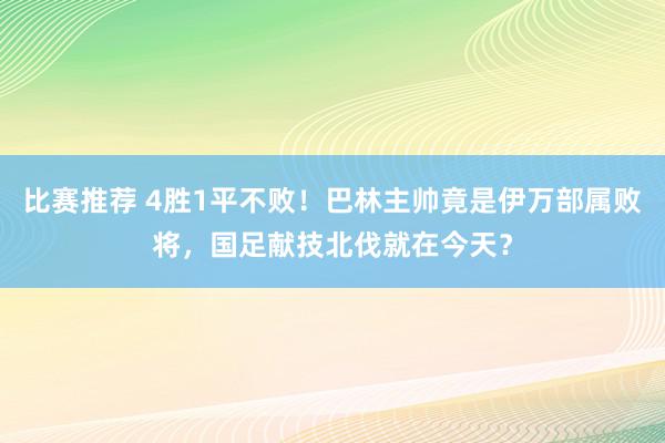 比赛推荐 4胜1平不败！巴林主帅竟是伊万部属败将，国足献技北伐就在今天？