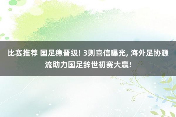 比赛推荐 国足稳晋级! 3则喜信曝光, 海外足协源流助力国足辞世初赛大赢!