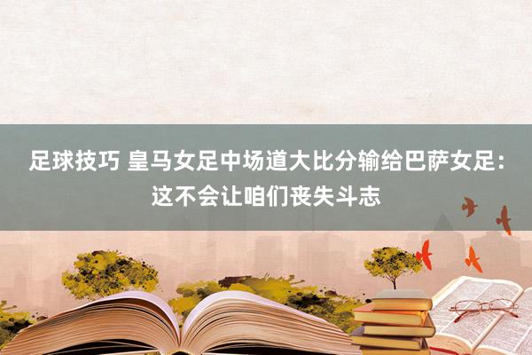 足球技巧 皇马女足中场道大比分输给巴萨女足：这不会让咱们丧失斗志