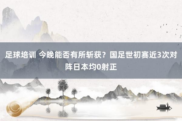 足球培训 今晚能否有所斩获？国足世初赛近3次对阵日本均0射正