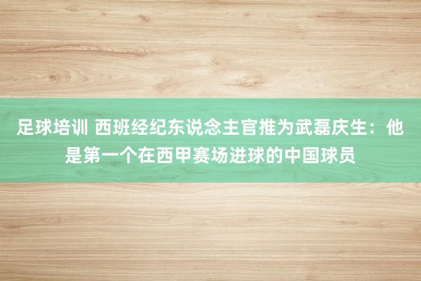 足球培训 西班经纪东说念主官推为武磊庆生：他是第一个在西甲赛场进球的中国球员