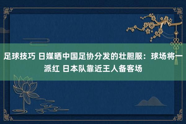 足球技巧 日媒晒中国足协分发的壮胆服：球场将一派红 日本队靠近王人备客场