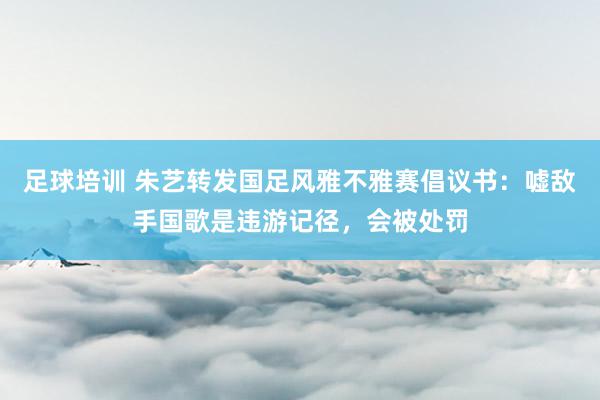 足球培训 朱艺转发国足风雅不雅赛倡议书：嘘敌手国歌是违游记径，会被处罚