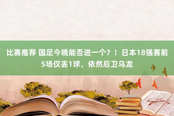 比赛推荐 国足今晚能否进一个？！日本18强赛前5场仅丢1球，依然后卫乌龙