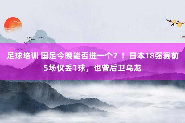 足球培训 国足今晚能否进一个？！日本18强赛前5场仅丢1球，也曾后卫乌龙