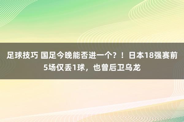 足球技巧 国足今晚能否进一个？！日本18强赛前5场仅丢1球，也曾后卫乌龙