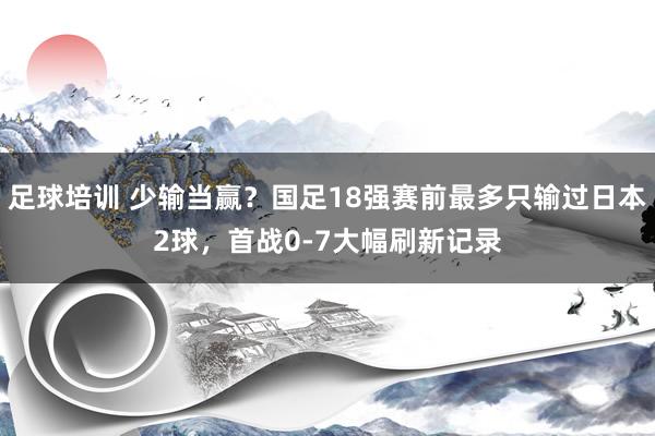 足球培训 少输当赢？国足18强赛前最多只输过日本2球，首战0-7大幅刷新记录