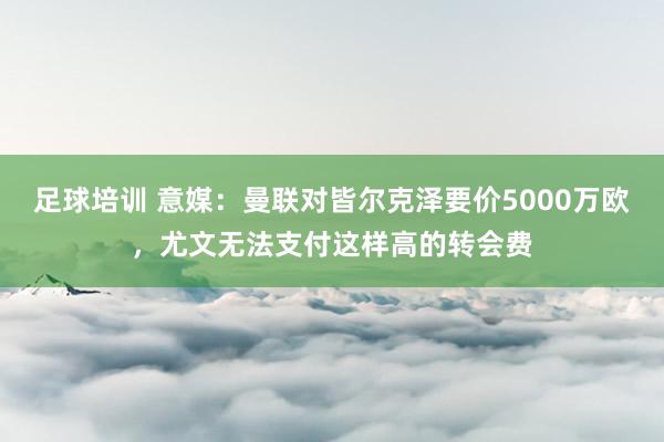 足球培训 意媒：曼联对皆尔克泽要价5000万欧，尤文无法支付这样高的转会费