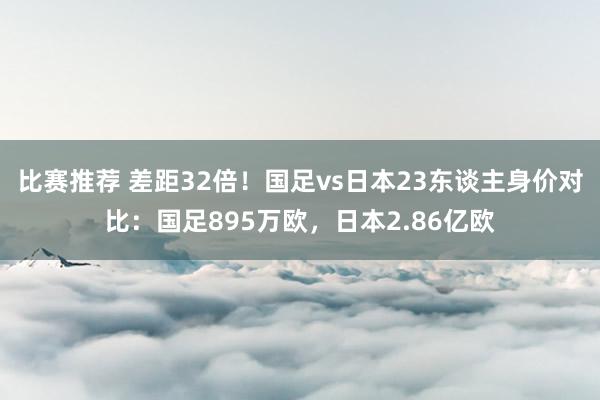 比赛推荐 差距32倍！国足vs日本23东谈主身价对比：国足895万欧，日本2.86亿欧