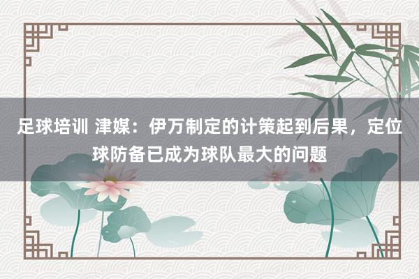 足球培训 津媒：伊万制定的计策起到后果，定位球防备已成为球队最大的问题