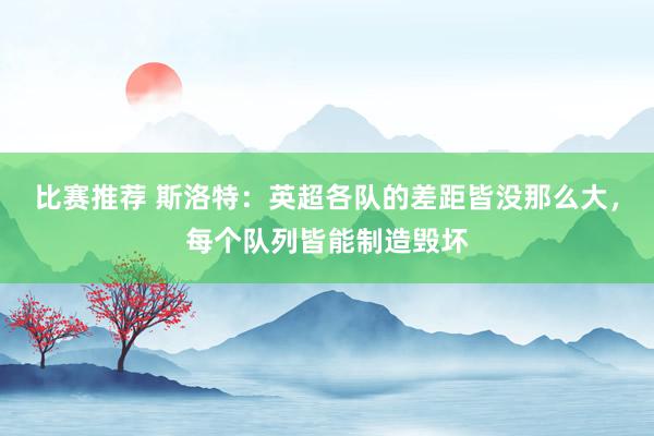 比赛推荐 斯洛特：英超各队的差距皆没那么大，每个队列皆能制造毁坏