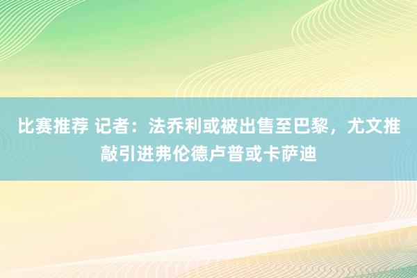 比赛推荐 记者：法乔利或被出售至巴黎，尤文推敲引进弗伦德卢普或卡萨迪