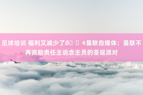 足球培训 福利又减少了😢曼联自媒体：曼联不再资助责任主说念主员的圣诞派对