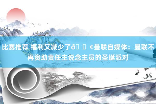 比赛推荐 福利又减少了😢曼联自媒体：曼联不再资助责任主说念主员的圣诞派对