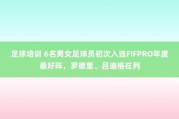 足球培训 6名男女足球员初次入选FIFPRO年度最好阵，罗德里、吕迪格在列