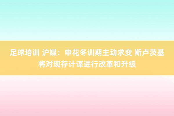 足球培训 沪媒：申花冬训期主动求变 斯卢茨基将对现存计谋进行改革和升级