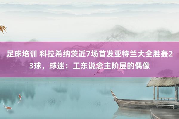 足球培训 科拉希纳茨近7场首发亚特兰大全胜轰23球，球迷：工东说念主阶层的偶像