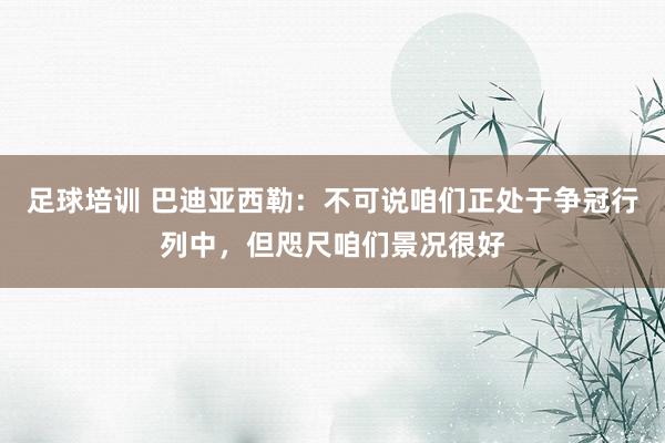 足球培训 巴迪亚西勒：不可说咱们正处于争冠行列中，但咫尺咱们景况很好