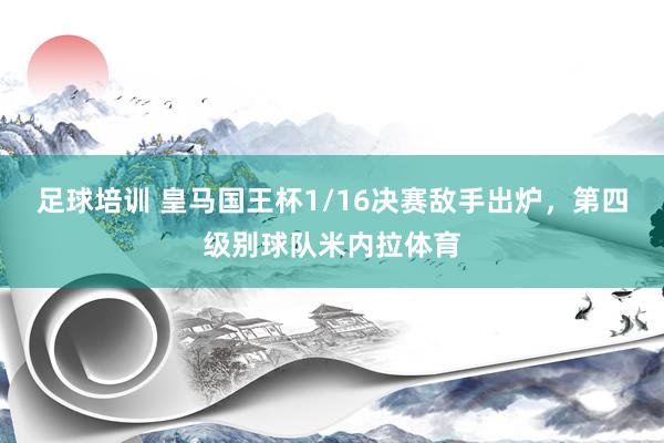 足球培训 皇马国王杯1/16决赛敌手出炉，第四级别球队米内拉体育