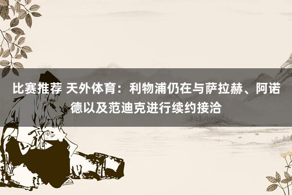 比赛推荐 天外体育：利物浦仍在与萨拉赫、阿诺德以及范迪克进行续约接洽