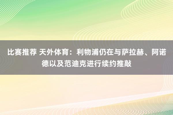 比赛推荐 天外体育：利物浦仍在与萨拉赫、阿诺德以及范迪克进行续约推敲