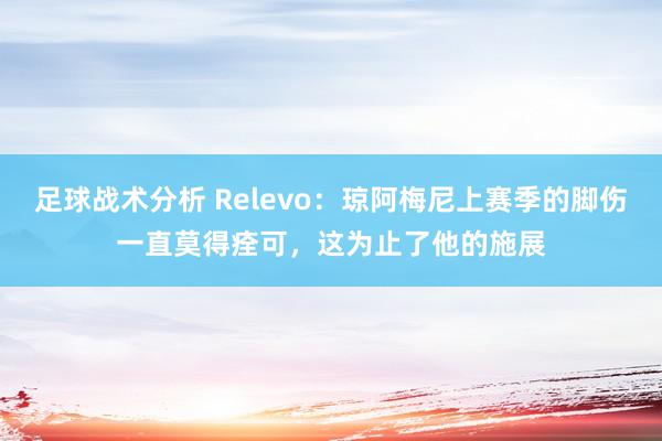 足球战术分析 Relevo：琼阿梅尼上赛季的脚伤一直莫得痊可，这为止了他的施展