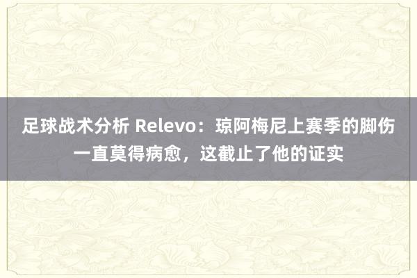 足球战术分析 Relevo：琼阿梅尼上赛季的脚伤一直莫得病愈，这截止了他的证实