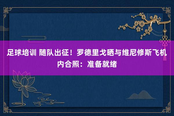 足球培训 随队出征！罗德里戈晒与维尼修斯飞机内合照：准备就绪