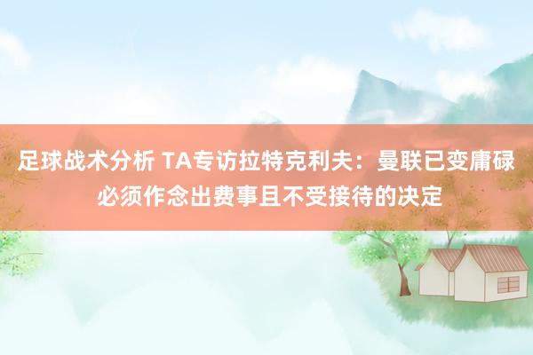 足球战术分析 TA专访拉特克利夫：曼联已变庸碌 必须作念出费事且不受接待的决定