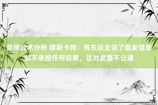 足球战术分析 穆斯卡特：有东谈主说了诞妄信息却不承担任何后果，这对武磊不公道