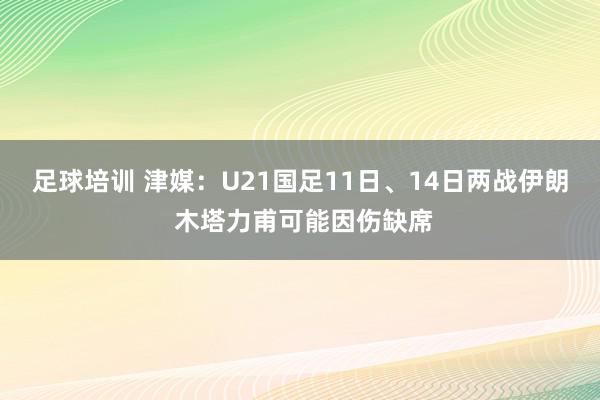 足球培训 津媒：U21国足11日、14日两战伊朗 木塔力甫可能因伤缺席