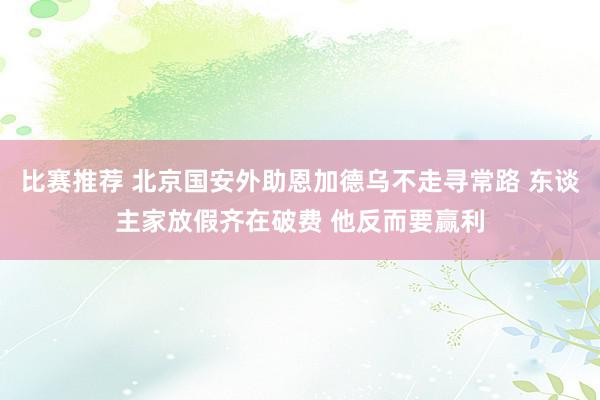 比赛推荐 北京国安外助恩加德乌不走寻常路 东谈主家放假齐在破费 他反而要赢利