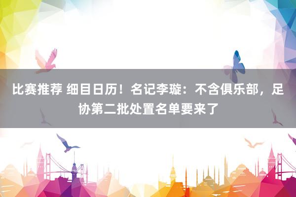 比赛推荐 细目日历！名记李璇：不含俱乐部，足协第二批处置名单要来了