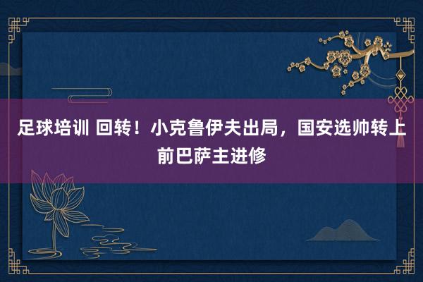 足球培训 回转！小克鲁伊夫出局，国安选帅转上前巴萨主进修