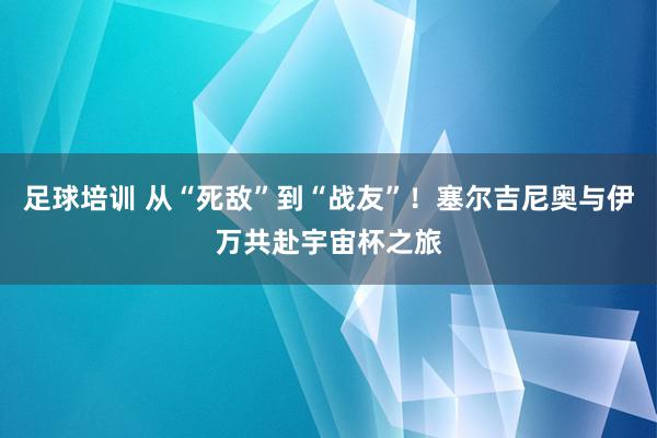 足球培训 从“死敌”到“战友”！塞尔吉尼奥与伊万共赴宇宙杯之旅