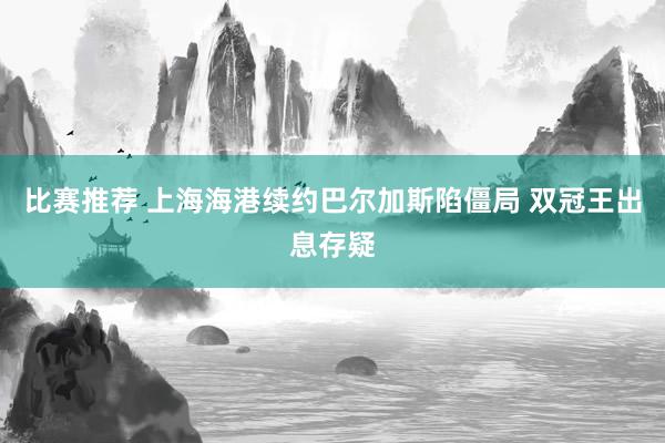 比赛推荐 上海海港续约巴尔加斯陷僵局 双冠王出息存疑