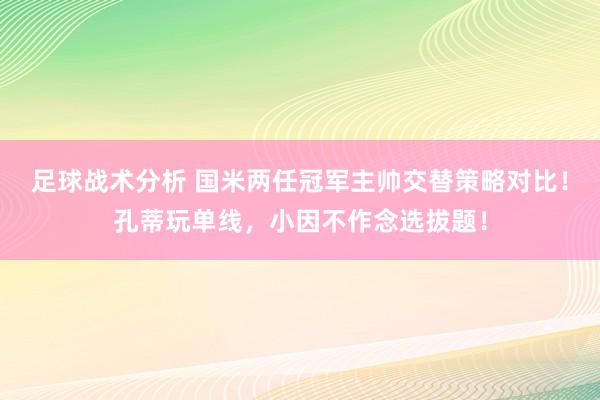 足球战术分析 国米两任冠军主帅交替策略对比！孔蒂玩单线，小因不作念选拔题！