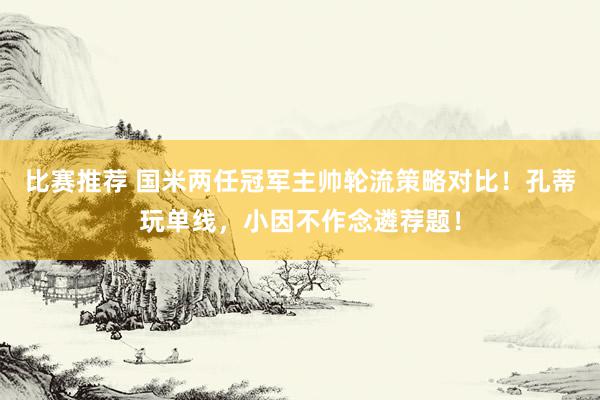 比赛推荐 国米两任冠军主帅轮流策略对比！孔蒂玩单线，小因不作念遴荐题！